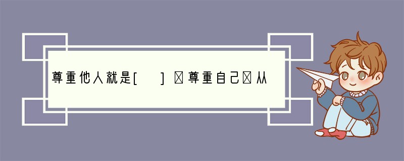 尊重他人就是[ ]①尊重自己②从欣赏、鼓励、期望的角度来善待对方③要注意不做有损人格